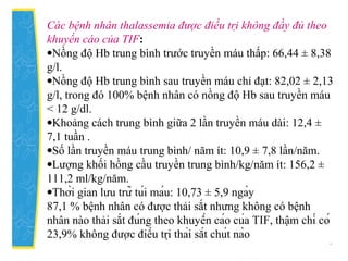 Các bệnh nhân thalassemia được điều trị không đầy đủ theo
khuyến cáo của TIF:
•Nồng độ Hb trung bình trước truyền máu thấp: 66,44 ± 8,38
g/l.
•Nồng độ Hb trung bình sau truyền máu chỉ đạt: 82,02 ± 2,13
g/l, trong đó 100% bệnh nhân có nồng độ Hb sau truyền máu
< 12 g/dl.
•Khoảng cách trung bình giữa 2 lần truyền máu dài: 12,4 ±
7,1 tuần .
•Số lần truyền máu trung bình/ năm ít: 10,9 ± 7,8 lần/năm.
•Lượng khối hồng cầu truyền trung bình/kg/năm ít: 156,2 ±
111,2 ml/kg/năm.
•Thời gian lưu trữ túi máu: 10,73 ± 5,9 ngày
87,1 % bệnh nhân có được thải sắt nhưng không có bệnh
nhân nào thải sắt đúng theo khuyến cáo của TIF, thậm chí có
23,9% không được điều trị thải sắt chút nào
 