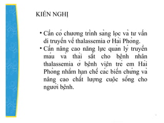 • Cần có chương trình sàng lọc và tư vấn
di truyền về thalassemia ở Hải Phòng.
• Cần nâng cao năng lực quản lý truyền
máu và thải sắt cho bệnh nhân
thalassemia ở bệnh viện trẻ em Hải
Phòng nhằm hạn chế các biến chứng và
nâng cao chất lượng cuộc sống cho
người bệnh.
KIẾN NGHỊ
 