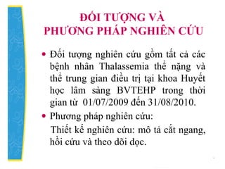 ĐỐI TƯỢNG VÀ
PHƯƠNG PHÁP NGHIÊN CỨU
• Đối tượng nghiên cứu gồm tất cả các
bệnh nhân Thalassemia thể nặng và
thể trung gian điều trị tại khoa Huyết
học lâm sàng BVTEHP trong thời
gian từ 01/07/2009 đến 31/08/2010.
• Phương pháp nghiên cứu:
Thiết kế nghiên cứu: mô tả cắt ngang,
hồi cứu và theo dõi dọc.
 