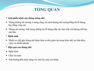 TỔNG QUAN
* Giải phẫu bệnh của thủng màng nhĩ:
 Thủng không sát xương ở màng căng, nó cách khung nhĩ xương bằng bờ lỗ thủng
hay bằng vòng sợi.
 Thủng sát xương: một trong những rìa lỗ thủng tiếp xúc trực tiếp với khung nhĩ hay
cán búa.
* Bệnh sinh:
 Nhiều cơ chế gây thủng nhĩ được đưa ra như giảm áp trong hòm nhĩ, teo lớp đệm,
viêm và nhiễm khuẩn
* Hậu quả của thủng nhĩ:
 Nghe kém
 Chảy tai mạn
 Ảnh hưởng đến chức năng vòi, bơi lội, máy trợ thính.
 