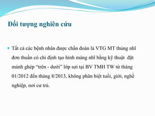  Tất cả các bệnh nhân được chẩn đoán là VTG MT thủng nhĩ
đơn thuần có chỉ định tạo hình màng nhĩ bằng kỹ thuật đặt
mảnh ghép “trên - dưới” lớp sợi tại BV TMH TW từ tháng
01/2012 đến tháng 8/2013, không phân biệt tuổi, giới, nghề
nghiệp, nơi cư trú.
Đối tượng nghiên cứu
 