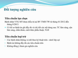 Đối tượng nghiên cứu
Tiêu chuẩn lựa chọn
Bệnh nhân VTG MT được điều trị tại BV TMH TW từ tháng 01/2012 đến
tháng 8/2013.
 Có hồ sơ bệnh án ghi đầy đủ và chi tiết các nội dung sau: TC lâm sàng, cận
lâm sàng, chẩn đoán, cách thức phẫu thuật, TLĐ
Tiêu chuẩn loại trừ
• Các bệnh nhân không vá nhĩ theo kỹ thuật trên - dưới lớp sợi
• Bệnh án không đầy đủ các tiêu chuẩn trên
• Không đồng ý tham gia nghiên cứu
 