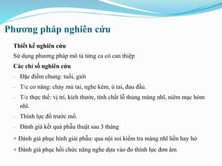 Phương pháp nghiên cứu
Thiết kế nghiên cứu
Sử dụng phương pháp mô tả từng ca có can thiệp
Các chỉ số nghiên cứu
- Đặc điểm chung: tuổi, giới
- T/c cơ năng: chảy mủ tai, nghe kém, ù tai, đau đầu.
- T/c thực thể: vị trí, kích thước, tính chất lỗ thủng màng nhĩ, niêm mạc hòm
nhĩ.
- Thính lực đồ trước mổ.
- Đánh giá kết quả phẫu thuật sau 3 tháng
+ Đánh giá phục hình giải phẫu: qua nội soi kiểm tra màng nhĩ liền hay hở
+ Đánh giá phục hồi chức năng nghe dựa vào đo thính lực đơn âm
 