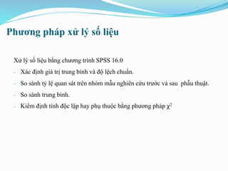 Phương pháp xử lý số liệu
Xử lý số liệu bằng chương trình SPSS 16.0
- Xác định giá trị trung bình và độ lệch chuẩn.
- So sánh tỷ lệ quan sát trên nhóm mẫu nghiên cứu trước và sau phẫu thuật.
- So sánh trung bình.
- Kiểm định tính độc lập hay phụ thuộc bằng phương pháp χ2
 