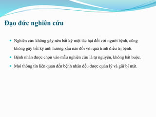 Đạo đức nghiên cứu
 Nghiên cứu không gây nên bất kỳ một tác hại đối với người bệnh, cũng
không gây bất kỳ ảnh hưởng xấu nào đối với quá trình điều trị bệnh.
 Bệnh nhân được chọn vào mẫu nghiên cứu là tự nguyện, không bắt buộc.
 Mọi thông tin liên quan đến bệnh nhân đều được quản lý và giữ bí mật.
 