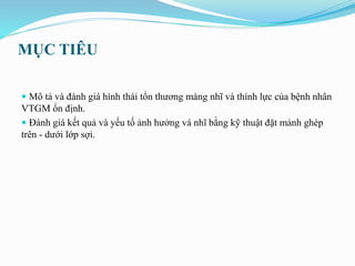 MỤC TIÊU
 Mô tả và đánh giá hình thái tổn thương màng nhĩ và thính lực của bệnh nhân
VTGM ổn định.
 Đánh giá kết quả và yếu tố ảnh hưởng vá nhĩ bằng kỹ thuật đặt mảnh ghép
trên - dưới lớp sợi.
 