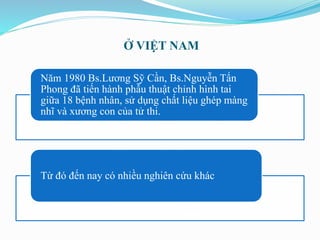 Ở VIỆT NAM
Năm 1980 Bs.Lương Sỹ Cần, Bs.Nguyễn Tấn
Phong đã tiến hành phẫu thuật chỉnh hình tai
giữa 18 bệnh nhân, sử dụng chất liệu ghép màng
nhĩ và xương con của tử thi.
Từ đó đến nay có nhiều nghiên cứu khác
 