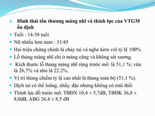 1. Hình thái tổn thương màng nhĩ và thính lực của VTGM
ổn định
 Tuổi : 14-58 tuổi
 Nữ nhiều hơn nam : 31/45
 Hai triệu chứng chính là chảy tai và nghe kém với tỷ lệ 100%
 Lỗ thủng màng nhĩ chỉ ở màng căng và không sát xương.
 Kích thước lỗ thủng màng nhĩ rộng trước mổ: là 51,1 %; vừa
là 26,7% và nhỏ là 22.2%.
 Vị trí thủng chiếm tỷ lệ cao nhất là thủng toàn bộ (51,1 %).
 Dịch tai có thể loãng, nhầy, đặc nhưng không có mùi thối
 Thính lực đồ trước mổ: TBĐX 10,4 ± 5,7dB, TBĐK 36,8 ±
8,0dB, ABG 26,4 ± 8,5 dB
 
