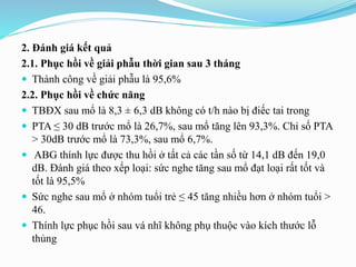 2. Đánh giá kết quả
2.1. Phục hồi về giải phẫu thời gian sau 3 tháng
 Thành công về giải phẫu là 95,6%
2.2. Phục hồi về chức năng
 TBĐX sau mổ là 8,3 ± 6,3 dB không có t/h nào bị điếc tai trong
 PTA ≤ 30 dB trước mổ là 26,7%, sau mổ tăng lên 93,3%. Chỉ số PTA
> 30dB trước mổ là 73,3%, sau mổ 6,7%.
 ABG thính lực được thu hồi ở tất cả các tần số từ 14,1 dB đến 19,0
dB. Đánh giá theo xếp loại: sức nghe tăng sau mổ đạt loại rất tốt và
tốt là 95,5%
 Sức nghe sau mổ ở nhóm tuổi trẻ ≤ 45 tăng nhiều hơn ở nhóm tuổi >
46.
 Thính lực phục hồi sau vá nhĩ không phụ thuộc vào kích thước lỗ
thủng
 
