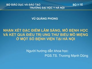 NHẬN XÉT ĐẶC ĐIỂM LÂM SÀNG, MÔ BỆNH HỌC
VÀ KẾT QUẢ ĐIỀU TRỊ UNG THƯ BIỂU MÔ MIỆNG
Ở MỘT SỐ BỆNH VIỆN TẠI HÀ NỘI
Người hướng dẫn khoa học:
PGS.TS. Trương Mạnh Dũng
BỘ GIÁO DỤC VÀ ĐÀO TẠO BỘ Y TẾ
TRƯỜNG ĐẠI HỌC Y HÀ NỘI
VŨ QUẢNG PHONG
 