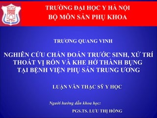 LUẬN VĂN THẠC SỸ Y HỌCLUẬN VĂN THẠC SỸ Y HỌC
Người hướng dẫn khoa học:Người hướng dẫn khoa học:
PGS.TS. LƯU THỊ HỒNGPGS.TS. LƯU THỊ HỒNG
NGHIÊN CỨU CHẨN ĐOÁN TRƯỚC SINH, XỬ TRÍ
THOÁT VỊ RỐN VÀ KHE HỞ THÀNH BỤNG
TẠI BỆNH VIỆN PHỤ SẢN TRUNG ƯƠNG
TRƯỜNG ĐẠI HỌC Y HÀ NỘI
BỘ MÔN SẢN PHỤ KHOA
TRƯƠNG QUANG VINH
 