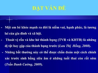 ĐẶT VẤN ĐỀ
- Một em bé khỏe mạnh ra đời là niềm vui, hạnh phúc, là tương
lai của gia đình và xã hội.
- Thoát vị rốn và khe hở thành bụng (TVR và KHTB) là những
dị tật hay gặp của thành bụng trước (Lưu Thị Hồng, 2008).
- Những bất thường này có thể được chẩn đoán một cách chính
xác trước sinh bằng siêu âm ở những tuổi thai còn rất sớm
(Trần Danh Cường, 2009).
 