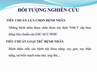 ĐỐI TƯỢNG NGHIÊN CỨU
TIÊU CHUẨN LỰA CHỌN BỆNH NHÂN
Những bệnh nhân được chẩn đoán xác định NMCT cấp theo
đúng tiêu chuẩn của ESC/ACC/WHF.
TIÊU CHUẨN LOẠI TRỪ BỆNH NHÂN
Bệnh nhân mắc các bệnh nội khoa nặng: suy gan, suy thận
nặng, tai biến mạch máu não, ung thư,...
 