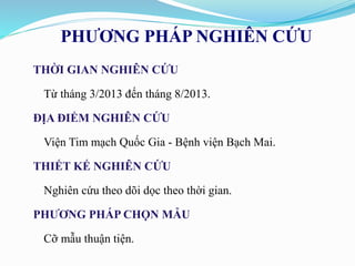 PHƯƠNG PHÁP NGHIÊN CỨU
THỜI GIAN NGHIÊN CỨU
Từ tháng 3/2013 đến tháng 8/2013.
ĐỊA ĐIỂM NGHIÊN CỨU
Viện Tim mạch Quốc Gia - Bệnh viện Bạch Mai.
THIẾT KẾ NGHIÊN CỨU
Nghiên cứu theo dõi dọc theo thời gian.
PHƯƠNG PHÁP CHỌN MẪU
Cỡ mẫu thuận tiện.
 