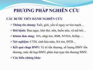 PHƯƠNG PHÁP NGHIÊN CỨU
CÁC BƯỚC TIẾN HÀNH NGHIÊN CỨU
 Thông tin chung: Tuổi, giới, yếu tố nguy cơ tim mạch…
 Hỏi bệnh: Đau ngực, khó thở, nôn, buồn nôn, vã mồ hôi…
 Khám lâm sàng: HA, nhịp tim, BMI, NYHA, Killip….
 Xét nghiệm: CTM, sinh hóa máu, SA tim, ĐTĐ…
 Kết quả chụp ĐMV: Vị trí tổn thương, số lượng ĐMV tổn
thương, mức độ hẹp ĐMV, phân loại type tổn thương ĐMV.
 Các biến chứng khác
 
