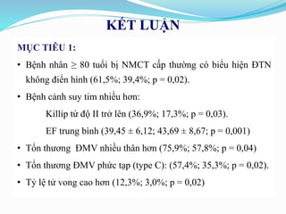 KẾT LUẬN
MỤC TIÊU 1:
• Bệnh nhân ≥ 80 tuổi bị NMCT cấp thường có biểu hiện ĐTN
không điển hình (61,5%; 39,4%; p = 0,02).
• Bệnh cảnh suy tim nhiều hơn:
Killip từ độ II trở lên (36,9%; 17,3%; p = 0,03).
EF trung bình (39,45 ± 6,12; 43,69 ± 8,67; p = 0,001)
• Tổn thương ĐMV nhiều thân hơn (75,9%; 57,8%; p = 0,04)
• Tổn thương ĐMV phức tạp (type C): (57,4%; 35,3%; p = 0,02).
• Tỷ lệ tử vong cao hơn (12,3%; 3,0%; p = 0,02)
 