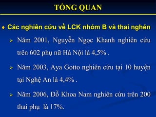  Các nghiên cứu về LCK nhóm B và thai nghén
 Năm 2001, Nguyễn Ngọc Khanh nghiên cứu
trên 602 phụ nữ Hà Nội là 4,5% .
 N...