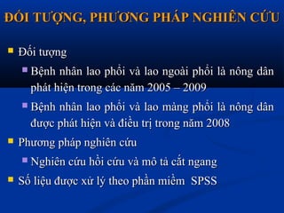 ĐỐI TƯỢNG, PHƯƠNG PHÁP NGHIÊN CỨUĐỐI TƯỢNG, PHƯƠNG PHÁP NGHIÊN CỨU
 Đối tượngĐối tượng
 Bệnh nhân lao phổi và lao ngoài phổi là nông dânBệnh nhân lao phổi và lao ngoài phổi là nông dân
phát hiện trong các năm 2005 – 2009phát hiện trong các năm 2005 – 2009
 Bệnh nhân lao phổi và lao màng phổi là nông dânBệnh nhân lao phổi và lao màng phổi là nông dân
được phát hiện và điều trị trong năm 2008được phát hiện và điều trị trong năm 2008
 Phương pháp nghiên cứuPhương pháp nghiên cứu
 Nghiên cứu hồi cứu và mô tả cắt ngangNghiên cứu hồi cứu và mô tả cắt ngang
 Số liệu được xử lý theo phần miềm SPSSSố liệu được xử lý theo phần miềm SPSS
 