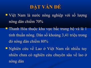 ĐẶT VẤN ĐỀĐẶT VẤN ĐỀ
 Việt Nam là nước nông nghiệp với số lượngViệt Nam là nước nông nghiệp với số lượng
nông dân chiếm 70%nông dân chiếm 70%
 Thanh Hóa thuộc khu vực bắc trung bộ và là 1Thanh Hóa thuộc khu vực bắc trung bộ và là 1
tỉnh thuần nông. Dân số khoảng 3,41 triệu trongtỉnh thuần nông. Dân số khoảng 3,41 triệu trong
đó nông dân chiếm 80%đó nông dân chiếm 80%
 Nghiên cứu về Lao ở Việt Nam rất nhiều tuyNghiên cứu về Lao ở Việt Nam rất nhiều tuy
nhiên chưa có nghiên cứu chuyên sâu về lao ởnhiên chưa có nghiên cứu chuyên sâu về lao ở
nông dânnông dân
 