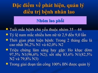 Đặc điểm về phát hiện, quản lýĐặc điểm về phát hiện, quản lý
điều trị bệnh nhân laođiều trị bệnh nhân lao
 Tuổi mắc bệnh chủ yếu thuộc nhóm 35 – 44Tuổi mắc bệnh chủ yếu thuộc nhóm 35 – 44
 Tỷ lệ nam mắc nhiều hơn nữ từ 2,9 đến 9,0 lầnTỷ lệ nam mắc nhiều hơn nữ từ 2,9 đến 9,0 lần
 Thời gian phát hiện bệnh: Trong 2 tháng đầu làThời gian phát hiện bệnh: Trong 2 tháng đầu là
cao nhất 56,2% N1 và 62,0% N2cao nhất 56,2% N1 và 62,0% N2
 Triệu chứng lâm sàng hay gặp: Ho khạc đờmTriệu chứng lâm sàng hay gặp: Ho khạc đờm
97,5% N1(96,6% N2); sốt nhẹ 83,6% N1(82,5%97,5% N1(96,6% N2); sốt nhẹ 83,6% N1(82,5%
N2 và 79,8% N3)N2 và 79,8% N3)
 Trong giai đoạn tấn công 100% BN được quản lýTrong giai đoạn tấn công 100% BN được quản lý
Nhóm lao phổiNhóm lao phổi
 