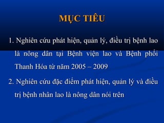 MỤC TIÊUMỤC TIÊU
1. Nghiên cứu phát hiện, quản lý, điều trị bệnh lao1. Nghiên cứu phát hiện, quản lý, điều trị bệnh lao
là nông dân tại Bệnh viện lao và Bệnh phổilà nông dân tại Bệnh viện lao và Bệnh phổi
Thanh Hóa từ năm 2005 – 2009Thanh Hóa từ năm 2005 – 2009
2. Nghiên cứu đặc điểm phát hiện, quản lý và điều2. Nghiên cứu đặc điểm phát hiện, quản lý và điều
trị bệnh nhân lao là nông dân nói trêntrị bệnh nhân lao là nông dân nói trên
 