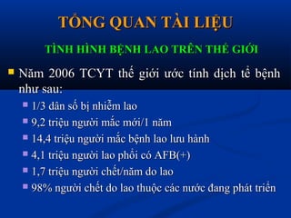 TỔNG QUAN TÀI LIỆUTỔNG QUAN TÀI LIỆU
 Năm 2006 TCYT thế giới ước tính dịch tể bệnhNăm 2006 TCYT thế giới ước tính dịch tể bệnh
như sau:như sau:
 1/3 dân số bị nhiễm lao1/3 dân số bị nhiễm lao
 9,2 triệu người mắc mới/1 năm9,2 triệu người mắc mới/1 năm
 14,4 triệu người mắc bệnh lao lưu hành14,4 triệu người mắc bệnh lao lưu hành
 4,1 triệu người lao phổi có AFB(+)4,1 triệu người lao phổi có AFB(+)
 1,7 triệu người chết/năm do lao1,7 triệu người chết/năm do lao
 98% người chết do lao thuộc các nước đang phát triển98% người chết do lao thuộc các nước đang phát triển
TÌNH HÌNH BỆNH LAO TRÊN THẾ GIỚITÌNH HÌNH BỆNH LAO TRÊN THẾ GIỚI
 