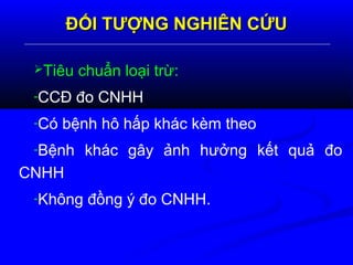 ĐỐI TƯỢNG NGHIÊN CỨUĐỐI TƯỢNG NGHIÊN CỨU
Tiêu chuẩn loại trừ:
-CCĐ đo CNHH
-Có bệnh hô hấp khác kèm theo
-Bệnh khác gây ảnh hưởng kết quả đo
CNHH
-Không đồng ý đo CNHH.
 