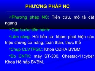 PHƯƠNG PHÁP NCPHƯƠNG PHÁP NC
Phương pháp NC: Tiến cứu, mô tả cắt
ngang
Các bước tiến hành:
Lâm sàng: Hỏi tiền sử, khám phát hiện các
triệu chứng cơ năng, toàn thân, thực thể
Chụp CLVTPGC: Khoa CĐHA BVBM
Đo CNTK: máy ST-300, Chestac-11cyber
Khoa Hô hấp BVBM.
 