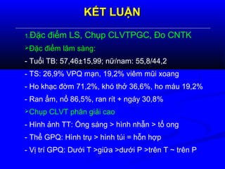 KẾT LUẬNKẾT LUẬN
1.Đặc điểm LS, Chụp CLVTPGC, Đo CNTK
Đặc điểm lâm sàng:
- Tuổi TB: 57,46±15,99; nữ/nam: 55,8/44,2
- TS: 26,9% VPQ mạn, 19,2% viêm mũi xoang
- Ho khạc đờm 71,2%, khó thở 36,6%, ho máu 19,2%
- Ran ẩm, nổ 86,5%, ran rít + ngáy 30,8%
Chụp CLVT phân giải cao
- Hình ảnh TT: Ống sáng > hình nhẫn > tổ ong
- Thể GPQ: Hình trụ > hình túi = hỗn hợp
- Vị trí GPQ: Dưới T >giữa >dưới P >trên T ~ trên P
 