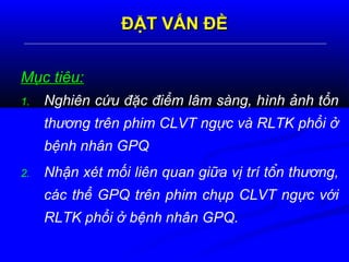 ĐẶT VẤN ĐỀĐẶT VẤN ĐỀ
Mục tiêu:Mục tiêu:
1. Nghiên cứu đặc điểm lâm sàng, hình ảnh tổn
thương trên phim CLVT ngực và RLTK phổi ở
bệnh nhân GPQ
2. Nhận xét mối liên quan giữa vị trí tổn thương,
các thể GPQ trên phim chụp CLVT ngực với
RLTK phổi ở bệnh nhân GPQ.
 