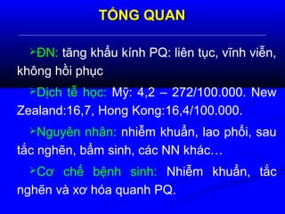 TỔNG QUANTỔNG QUAN
ĐN: tăng khẩu kính PQ: liên tục, vĩnh viễn,
không hồi phục
Dịch tễ học: Mỹ: 4,2 – 272/100.000. New
Zealand:16,7, Hong Kong:16,4/100.000.
Nguyên nhân: nhiễm khuẩn, lao phổi, sau
tắc nghẽn, bẩm sinh, các NN khác…
Cơ chế bệnh sinh: Nhiễm khuẩn, tắc
nghẽn và xơ hóa quanh PQ.
 