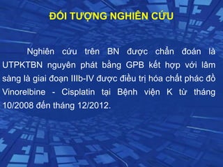 ĐỐI TƯỢNG NGHIÊN CỨU
Nghiên cứu trên BN được chẩn đoán là
UTPKTBN nguyên phát bằng GPB kết hợp với lâm
sàng là giai đoạn IIIb-IV được điều trị hóa chất phác đồ
Vinorelbine - Cisplatin tại Bệnh viện K từ tháng
10/2008 đến tháng 12/2012.
 