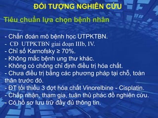 Tiêu chuẩn lựa chọn bệnh nhân
- Chẩn đoán mô bệnh học UTPKTBN.
- CĐ UTPKTBN giai đoạn IIIb, IV.
- Chỉ số Karnofsky ≥ 70%.
- Không mắc bệnh ung thư khác.
- Không có chống chỉ định điều trị hóa chất.
- Chưa điều trị bằng các phương pháp tại chỗ, toàn
thân trước đó.
- ĐT tối thiểu 3 đợt hóa chất Vinorelbine - Cisplatin.
- Chấp nhận, tham gia, tuân thủ phác đồ nghiên cứu.
- Có hồ sơ lưu trữ đầy đủ thông tin.
ĐỐI TƯỢNG NGHIÊN CỨU
 