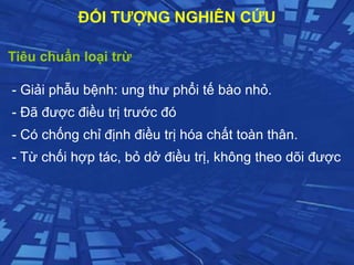 Tiêu chuẩn loại trừ
- Giải phẫu bệnh: ung thư phổi tế bào nhỏ.
- Đã được điều trị trước đó
- Có chống chỉ định điều trị hóa chất toàn thân.
- Từ chối hợp tác, bỏ dở điều trị, không theo dõi được
ĐỐI TƯỢNG NGHIÊN CỨU
 