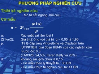 Thiết kế nghiên cứu
Mô tả cắt ngang, hồi cứu.
Cỡ mẫu
p(1-p)
n = Z2
1-/2
d2
α: Xác suất sai lầm loại I
Z(1-/2): Giá trị Z ứng với giá trị α = 0,05 là 1,96
p: Tỷ lệ đáp ứng Vinorelbine và Cisplatin trên
UTPKTBN giai đoạn IIIB-IV của các nghiên cứu
trước đó: 0,3
(TAX326: 24,5%; Karen Kelly và 28%)
d: khoảng sai lệch chọn là 0,15
- Cỡ mẫu theo lý thuyết là : 36 BN
- Cỡ mẫu thực tế nghiên cứu là: 41 BN
PHƯƠNG PHÁP NGHIÊN CỨU
 
