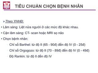 Theo YHHĐ:
• Lâm sàng: Liệt nửa người ở các mức độ khác nhau.
• Cận lâm sàng: CT- scan hoặc MRI sọ não
• Chọn bệnh nhân:
+ Chỉ số Barthel: từ độ II (65 - 90đ) đến độ IV (0 - 25đ)
+ Chỉ số Orgogozo: từ độ II (70 - 89đ) đến độ IV (0 - 49đ)
+ Độ Rankin: từ độ II đến độ IV
 