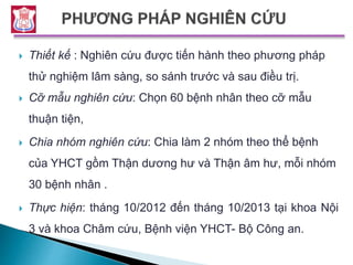  Thiết kế : Nghiên cứu được tiến hành theo phương pháp
thử nghiệm lâm sàng, so sánh trước và sau điều trị.
 Cỡ mẫu nghiên cứu: Chọn 60 bệnh nhân theo cỡ mẫu
thuận tiện,
 Chia nhóm nghiên cứu: Chia làm 2 nhóm theo thể bệnh
của YHCT gồm Thận dương hư và Thận âm hư, mỗi nhóm
30 bệnh nhân .
 Thực hiện: tháng 10/2012 đến tháng 10/2013 tại khoa Nội
3 và khoa Châm cứu, Bệnh viện YHCT- Bộ Công an.
 