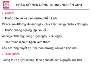  Thuốc:
+ Thuốc bảo vệ và dinh dưỡng thần kinh:
Piracetam 400mg: 4viên/ ngày, chia 2 lần sáng- chiều x 30 ngày
+ Thuốc chống ngưng tập tiểu cầu:
Aspegic 100 mg: uống 1 gói/ngày x 30 ngày.
+ Các thuốc điều trị bệnh kèm theo:
nếu có: tăng huyết áp, đái tháo đường, rối loạn lipid máu.
 Điện châm:
Công thức huyệt chung: theo phác đồ của Nguyễn Tài Thu
 