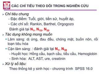  Chỉ tiêu chung
- Đặc điểm: Tuổi, giới, tiền sử, huyết áp,
- Các chỉ số: Rankin, Barthel, Orgogozo
Đánh giá tại N1, N15, N30
 Tác dụng không mong muốn
 Lâm sàng: dị ứng, đau đầu, chóng mặt, buồn nôn, rối
loạn tiêu hóa
 Cận lâm sàng: : đánh giá tại N1, N30
- Huyết học: Hồng cầu, bạch cầu, tiểu cầu, Hemoglobin
- Sinh hóa: ALT, AST, ure, creatinin
 Xử lý số liệu:
Theo thống kê y sinh học - chương trình SPSS 16.0
 
