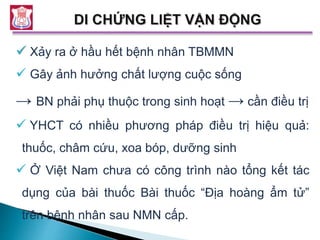  Xảy ra ở hầu hết bệnh nhân TBMMN
 Gây ảnh hưởng chất lượng cuộc sống
→ BN phải phụ thuộc trong sinh hoạt → cần điều trị
 YHCT có nhiều phương pháp điều trị hiệu quả:
thuốc, châm cứu, xoa bóp, dưỡng sinh
 Ở Việt Nam chưa có công trình nào tổng kết tác
dụng của bài thuốc Bài thuốc “Địa hoàng ẩm tử”
trên bệnh nhân sau NMN cấp.
 