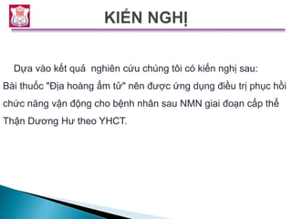 Dựa vào kết quả nghiên cứu chúng tôi có kiến nghị sau:
Bài thuốc "Địa hoàng ẩm tử" nên được ứng dụng điều trị phục hồi
chức năng vận động cho bệnh nhân sau NMN giai đoạn cấp thể
Thận Dương Hư theo YHCT.
 