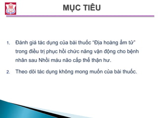 1. Đánh giá tác dụng của bài thuốc “Địa hoàng ẩm tử”
trong điều trị phục hồi chức năng vận động cho bệnh
nhân sau Nhồi máu não cấp thể thận hư.
2. Theo dõi tác dụng không mong muốn của bài thuốc.
 