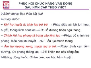 Bệnh danh: Bán thân bất toại.
Dùng thuốc:
+ Khí hư huyết ứ, kinh lạc trở trệ → Pháp điều trị: ích khí hoạt
huyết, thông kinh hoạt lạc →BT: Bổ dương hoàn ngũ thang
+ Chính khí hư, phong tà trúng vào kinh lạc →Pháp: bổ chính trừ
phong, điều hòa khí huyết →BT: Tiểu tục mệnh thang.
+ Âm hư dương xung, mạch lạc ứ trở →Pháp: bình can tiềm
dương, tức phong thông lạc →BT: Thiên ma câu đằng ẩm
Không dùng thuốc: Châm cứu, xoa bóp bấm huyệt….
 
