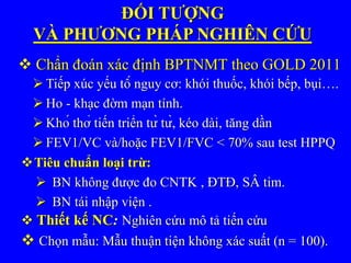  BN không được đo CNTK , ĐTĐ, SÂ tim.
 BN tái nhập viện .
Tiêu chuẩn loại trừ:
ĐỐI TƯỢNG
VÀ PHƯƠNG PHÁP NGHIÊN CỨU
 Chẩn đoán xác định BPTNMT theo GOLD 2011
 Tiếp xúc yếu tố nguy cơ: khói thuốc, khói bếp, bụi….
 Ho - khạc đờm mạn tính.
 Khó thở tiến triển từ từ, kéo dài, tăng dần
 FEV1/VC và/hoặc FEV1/FVC < 70% sau test HPPQ
 Thiết kế NC: Nghiên cứu mô tả tiến cứu
 Chọn mẫu: Mẫu thuận tiện không xác suất (n = 100).
 