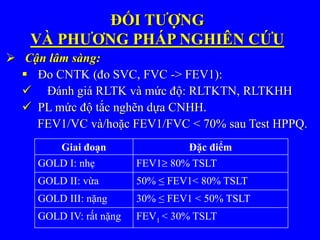 ĐỐI TƯỢNG
VÀ PHƯƠNG PHÁP NGHIÊN CỨU
 Cận lâm sàng:
 Đo CNTK (đo SVC, FVC -> FEV1):
 Đánh giá RLTK và mức độ: RLTKTN, RLTKHH
 PL mức độ tắc nghẽn dựa CNHH.
FEV1/VC và/hoặc FEV1/FVC < 70% sau Test HPPQ.
Giai đoạn Đặc điểm
GOLD I: nhẹ FEV1 80% TSLT
GOLD II: vừa 50% ≤ FEV1< 80% TSLT
GOLD III: nặng 30% ≤ FEV1 < 50% TSLT
GOLD IV: rất nặng FEV1 < 30% TSLT
 