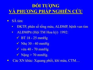 ĐỐI TƯỢNG
VÀ PHƯƠNG PHÁP NGHIÊN CỨU
 SÂ tim:
• ĐKTP, phân số tống máu, ALĐMP, bệnh van tim
• ALĐMPtt (Hội TM Hoa kỳ) 1992:
 BT 18 - 25 mmHg
 Nhẹ 30 - 40 mmHg
 vừa 40 - 70 mmHg
 Nặng > 70 mmHg.
 Các XN khác: Xquang phổi, khí máu, CTM…
 