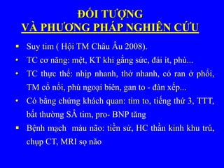 ĐỐI TƯỢNG
VÀ PHƯƠNG PHÁP NGHIÊN CỨU
 Suy tim ( Hội TM Châu Âu 2008).
• TC cơ năng: mệt, KT khi gắng sức, đái ít, phù...
• TC thực thể: nhịp nhanh, thở nhanh, có ran ở phổi,
TM cổ nổi, phù ngoại biên, gan to - đàn xếp...
• Có bằng chứng khách quan: tim to, tiếng thứ 3, TTT,
bất thường SÂ tim, pro- BNP tăng
 Bệnh mạch máu não: tiền sử, HC thần kinh khu trú,
chụp CT, MRI sọ não
 