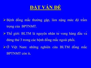 ĐẶT VẤN ĐỀ
 Bệnh đồng mắc thường gặp, làm nặng mức độ trầm
trọng của BPTNMT.
 Thế giới: BLTM là nguyên nhân tử vong hàng đầu và
đứng thứ 3 trong các bệnh đồng mắc ngoài phổi.
 Ở Việt Nam: những nghiên cứu BLTM đồng mắc
BPTNMT còn ít.
 