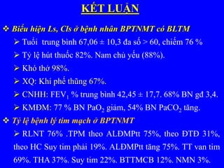 KẾT LUẬN
 Biểu hiện Ls, Cls ở bệnh nhân BPTNMT có BLTM
 Tuổi trung bình 67,06 ± 10,3 đa số > 60, chiếm 76 %
 Tỷ lệ hút thuốc 82%. Nam chủ yếu (88%).
 Khó thở 98%.
 XQ: Khí phế thũng 67%.
 CNHH: FEV1 % trung bình 42,45 ± 17,7. 68% BN gđ 3,4.
 KMĐM: 77 % BN PaO2 giảm, 54% BN PaCO2 tăng.
 Tỷ lệ bệnh lý tim mạch ở BPTNMT
 RLNT 76% .TPM theo ALĐMPtt 75%, theo ĐTĐ 31%,
theo HC Suy tim phải 19%. ALĐMPtt tăng 75%. TT van tim
69%. THA 37%. Suy tim 22%. BTTMCB 12%. NMN 3%.
 