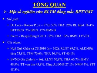  Thế giới:
• De Luca - Ramos P ( n = 572): 53% THA. 26% RL lipid. 16,4%
BTTMCB. 7% BMN. 17% BMNB
• Pierre - Resgis Burgel 2011: 35% THA. 19% BMV. 13% ST.
 Việt Nam:
• Ngô Quý Châu và CS 2010 (n = 102): RLNT 89,2%. ALĐMPtt
tăng 75,8%. TPM 70,6%. THA 30,4%. ST 40,1%
• BVND Gia định (n = 96): RLNT 70,8%. THA 66,7%. BMV
48,9%. TT van tim 43,8%. Tăng ALĐMP 27,1%. NMN 3%. STT
18,8%.
TỔNG QUAN
. Một số nghiên cứu BLTM đồng mắc BPTNMT
 